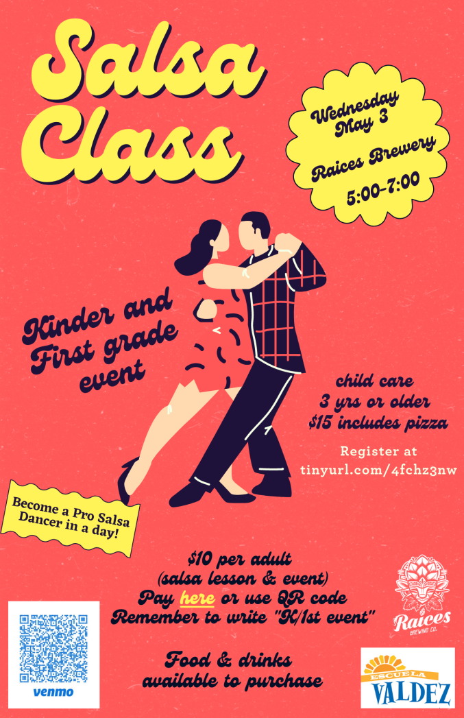 Red background with graphic of a man and a woman dancing. Yellow text says "Salsa Class. Wednesday, May 5, Raices Brewery, 5:00-7:00. Become a pro salsa dancer in a day!" Black text says, "Kinder and First grade event. Child care 3 yrs or older, includes pizza. Register at: tinyurl.com/4fchz3nw. $10 per adult (salsa lesson & event). Pay here or use QR code. Remember to write "K/1st event" Food and drink available to purchase." QR code in lower left corner. Raices logo and Valdez logo in bottom right corner.