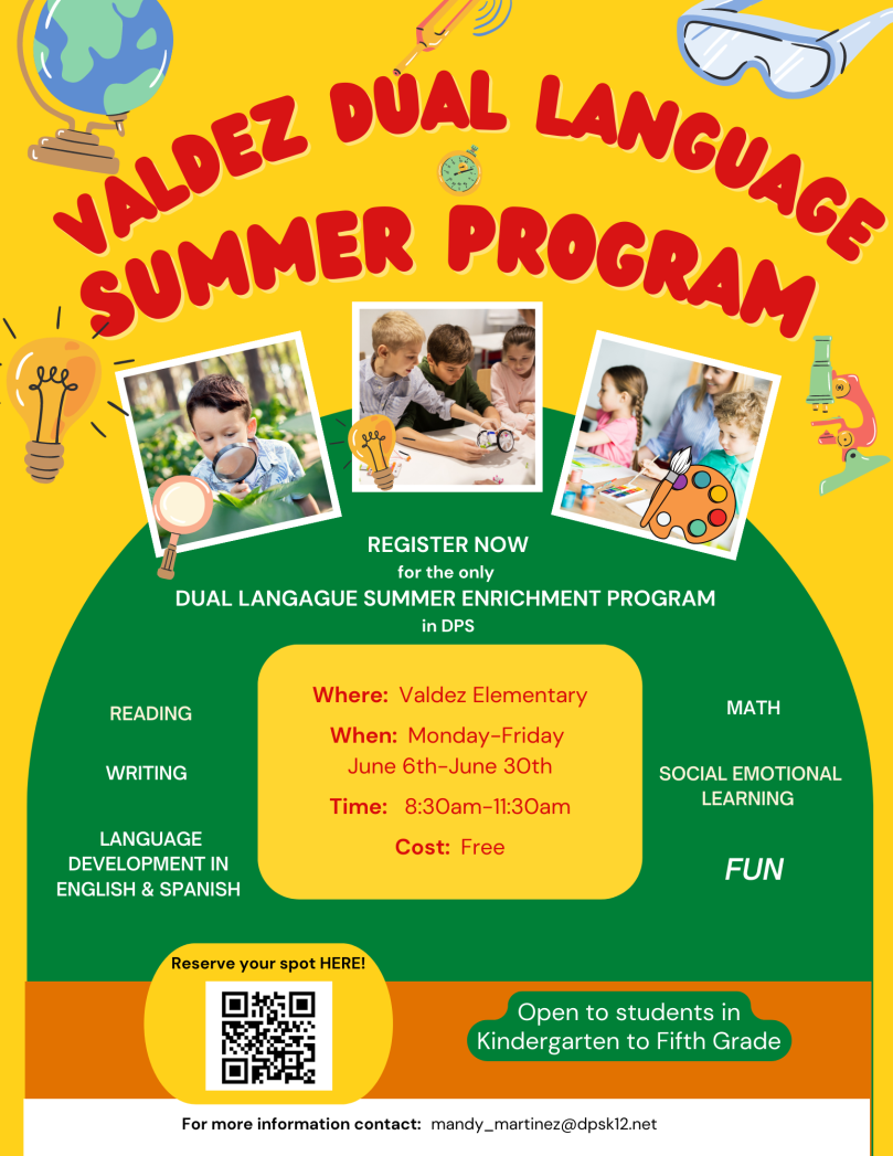 Flyer with yellow background with red text, "Valdez Dual Language Summer Program" above 3 photos of students in the classroom. White text on green background says, "Register now for the only dual language summer enrichment program in DPS. Reading, writing, language development in English and Spanish, math, social emotional learning, FUN." Red text on yellow background shaped like a box says, "Where: Valdez Elementary. When: Monday-Friday, June 6th-June 30th. Time: 8:30-11:30a.m. Cost: Free. Reserve your spot here" with image of QR code. White text on green background at bottom says, "Open to students in kindergarten to 5th grade." Black text on white at the bottom says, "For more information, contact mandy_martinez@dpsk12.net."