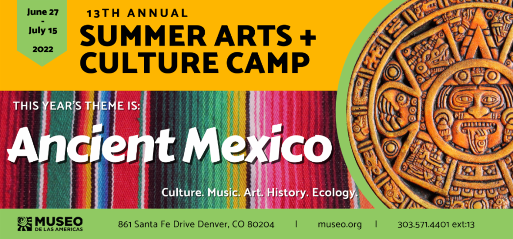 Yellow banner over multicolored background says, "June 27-July 15, 2022, 13th Annual Summer Arts + Culture Camp. This Year's Theme is Ancient Mexico. Culture. Music. Art. History. Ecology. Museo de las Americas, 861 Santa Fe Drive, Denver, CO 80204. museo.org. 303-571-4401, ext. 13.