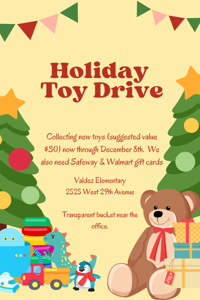 Flyer with yellow background and graphics of a green Christmas tree on the left and right with a yellow star and red, green, and yellow bulbs. Under the tree are wrapped gifts, a small blue penguin, and a large brown teddy bear with a red bow. Brown text says, "Holiday Toy Drive. Collecting new toys (suggested value $30) now through Dec. 8th. We also need Safeway and Walmart gift cards. Valdez Elementary, 2525 W. 29th Ave. Transparent bucket near the office."