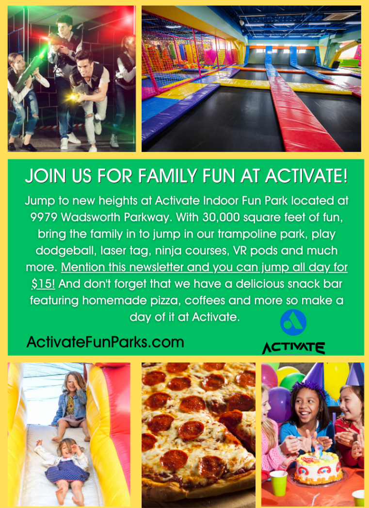 Postcard with 2 photos at the top - 1 of three kids playing laser tag and 1 of a trampoline jumping gym. Three photos at the bottom show 2 kids going down a slide, a pepperoni pizza, and 3 kids wearing party hats with balloons in the background. Middle section is a green background with white text that says, "Join us for family fun at Activate! Jump to new heights at Activate Indoor Fun Park located at 9979 Wadsworth Parkway. With 30,000 square feet of fun, bring the family in to jump in our trampoline park, play dodgeball, laser tag, ninja courses, VR pods and much more. Mention this newsletter and you can jump all day for $15! And don't forget that we have a delicious snack bar featuring homemade pizza, coffees, and more so make a day of it at Activate. activatefunparks.com." Blue logo with the word "Activate" in black.  