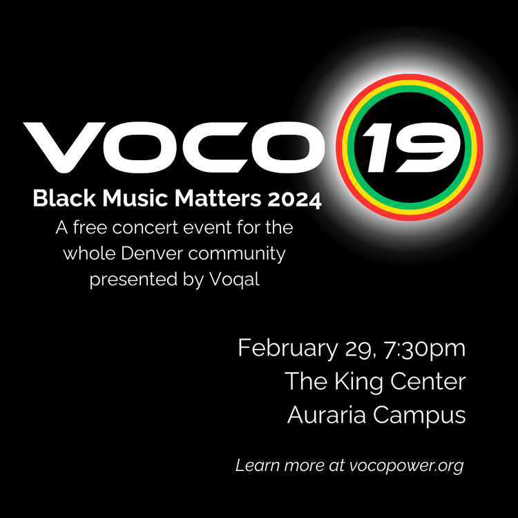 Black background with white text that says, "VOCO 19. Black Music Matters 2024. A free concert event for the whole Denver community presented by Voqal. February 29, 7:30pm. The King Center, Auraria Campus. Learn more at vocopower.org."