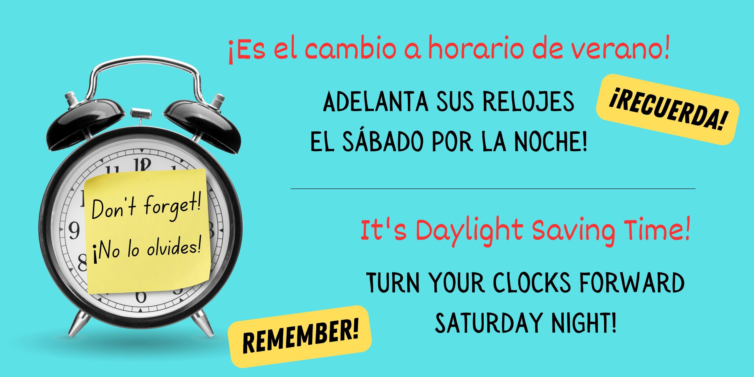 Light blue background with graphic of a black alarm clock on left side. On the front of the clock is a yellow sticky note that says, "Don't forget! ¡No la olvides!" in black text. Black text says, "Daylight Saving Time begins this weekend. Remember to turn your clocks forward!" and "El tiempo de salvación de la luz del día comienza este fin de semana. ¡Recuerde girar sus relojes hacia adelante!"