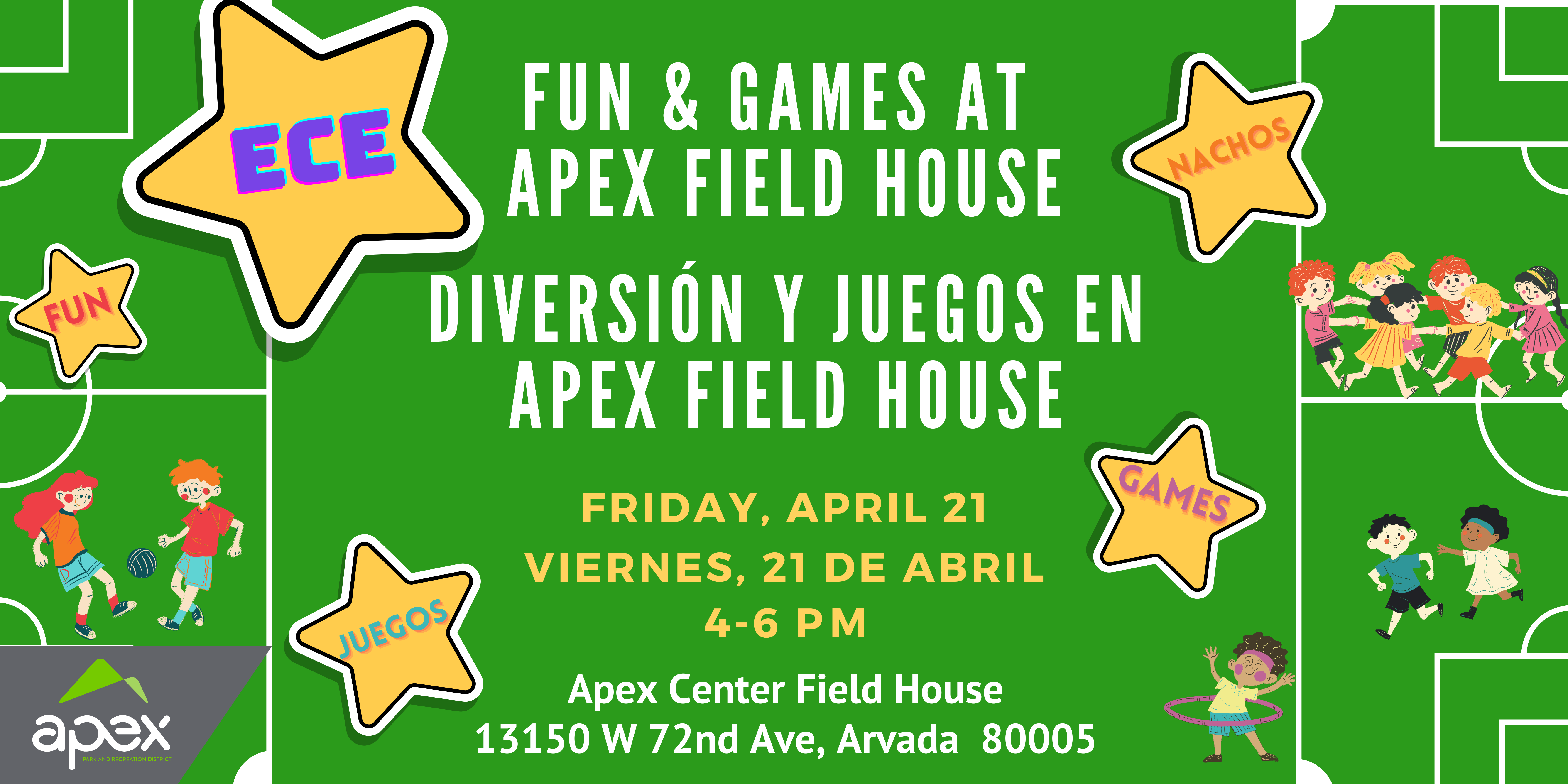 Background is a green sports field with children playing various games: soccer, tag, hula hoop. White text says, "Fun and Games at Apex Field House. Friday, April 21, 4-6pm. Apex Center Field House, 13150 W. 72nd Ave, Arvada 80005. Yellow stars say, "ECE (in purple), Nachos (in orange), Games (in pink), Juegos (in blue)."