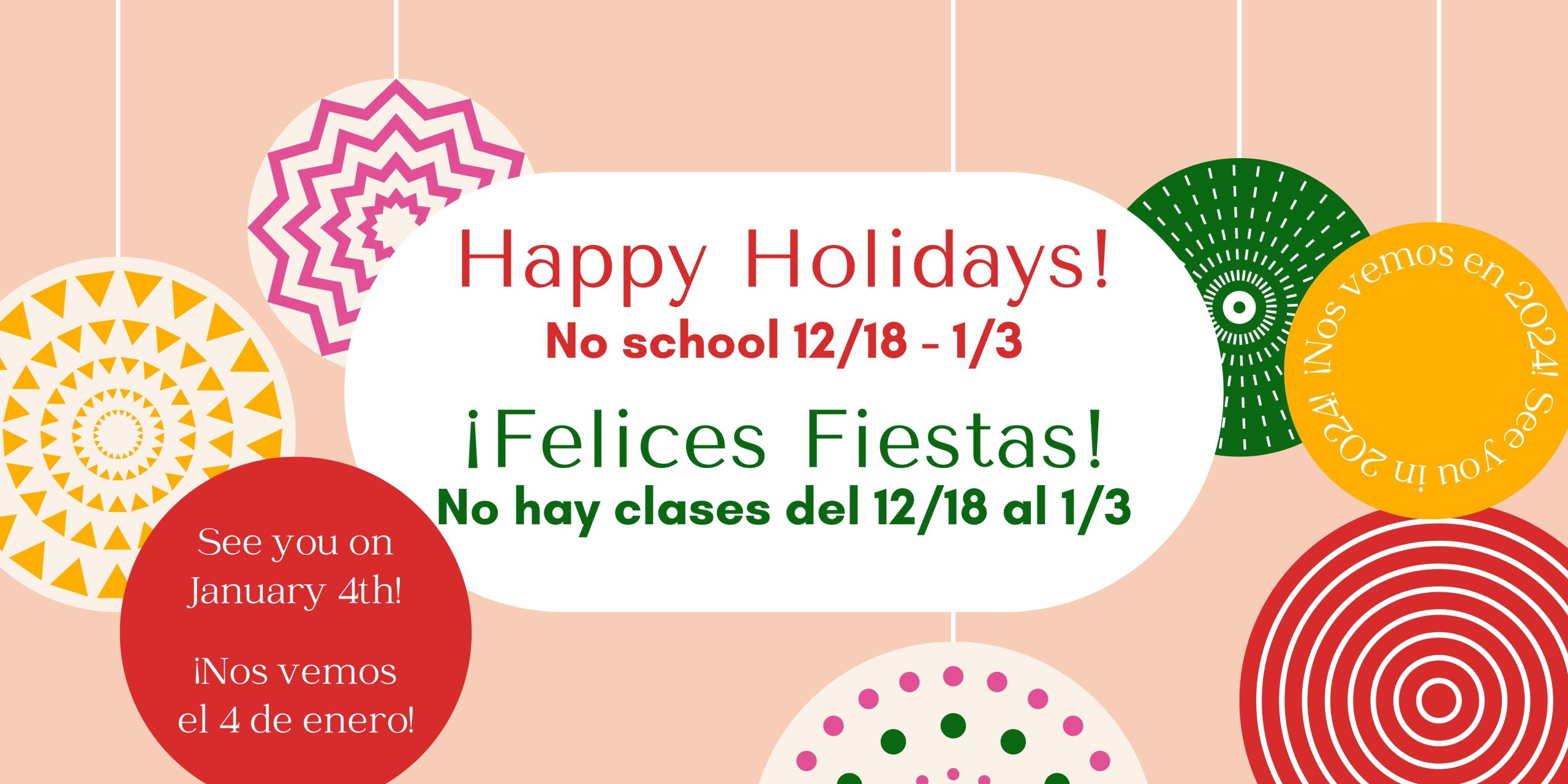 Light pink background with red and green ornaments hanging. Red text says, "Happy Holidays! No school 12/18-1/3." Text says in green, "¡Felices Fiestas! No hay clases del 12/18 al 1/3."
