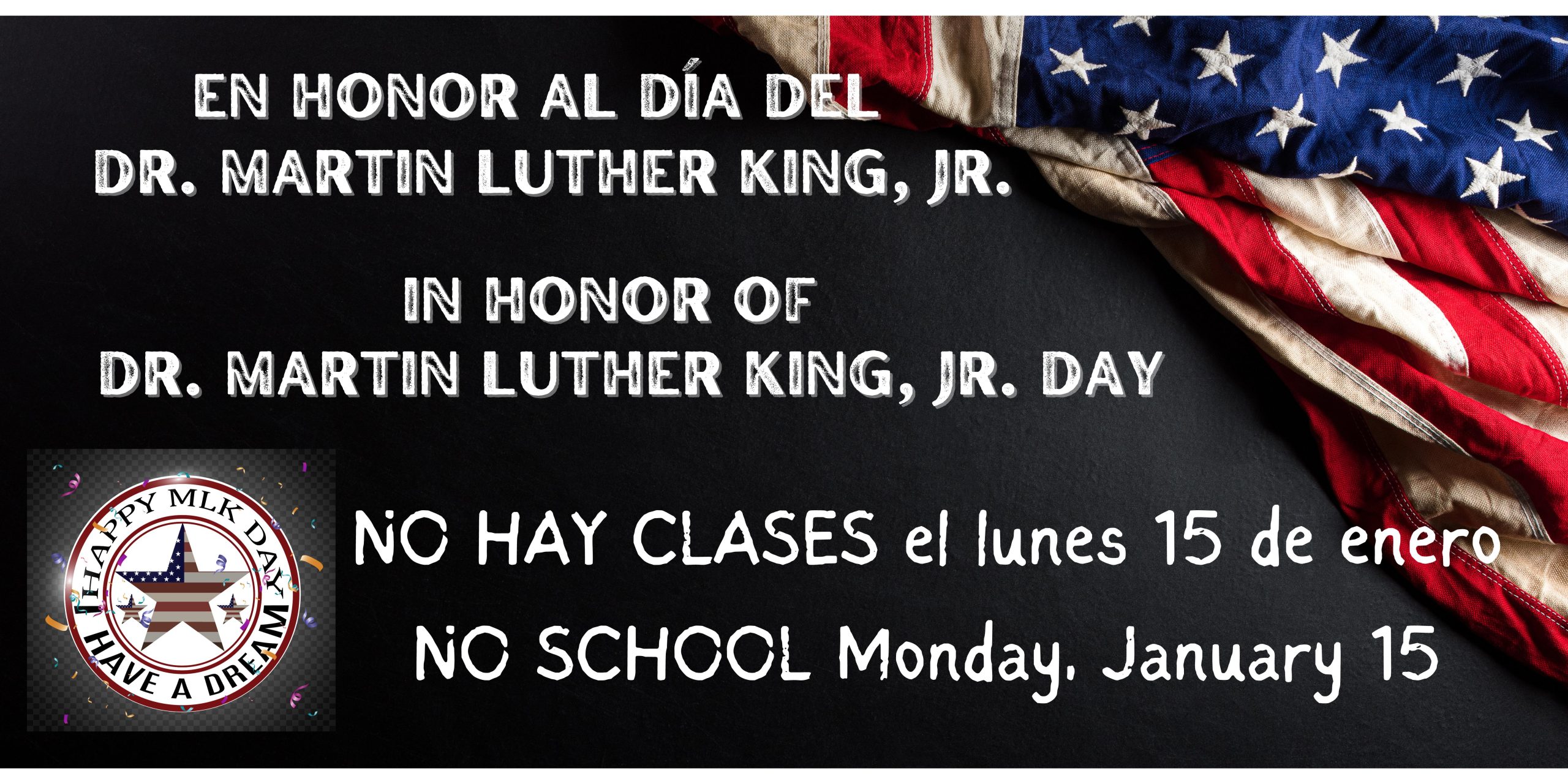 Black background with American flag in the top right corner. White text says, "In honor of/En honor al Día del Dr. Martin Luther King, Jr. Day" and "NO SCHOOL Monday, January 15" and "NO HAY CLASES el lunes 15 del enero." A white insignia in the bottom left corner that says, "Happy MLK Day" and "I Have a Dream"