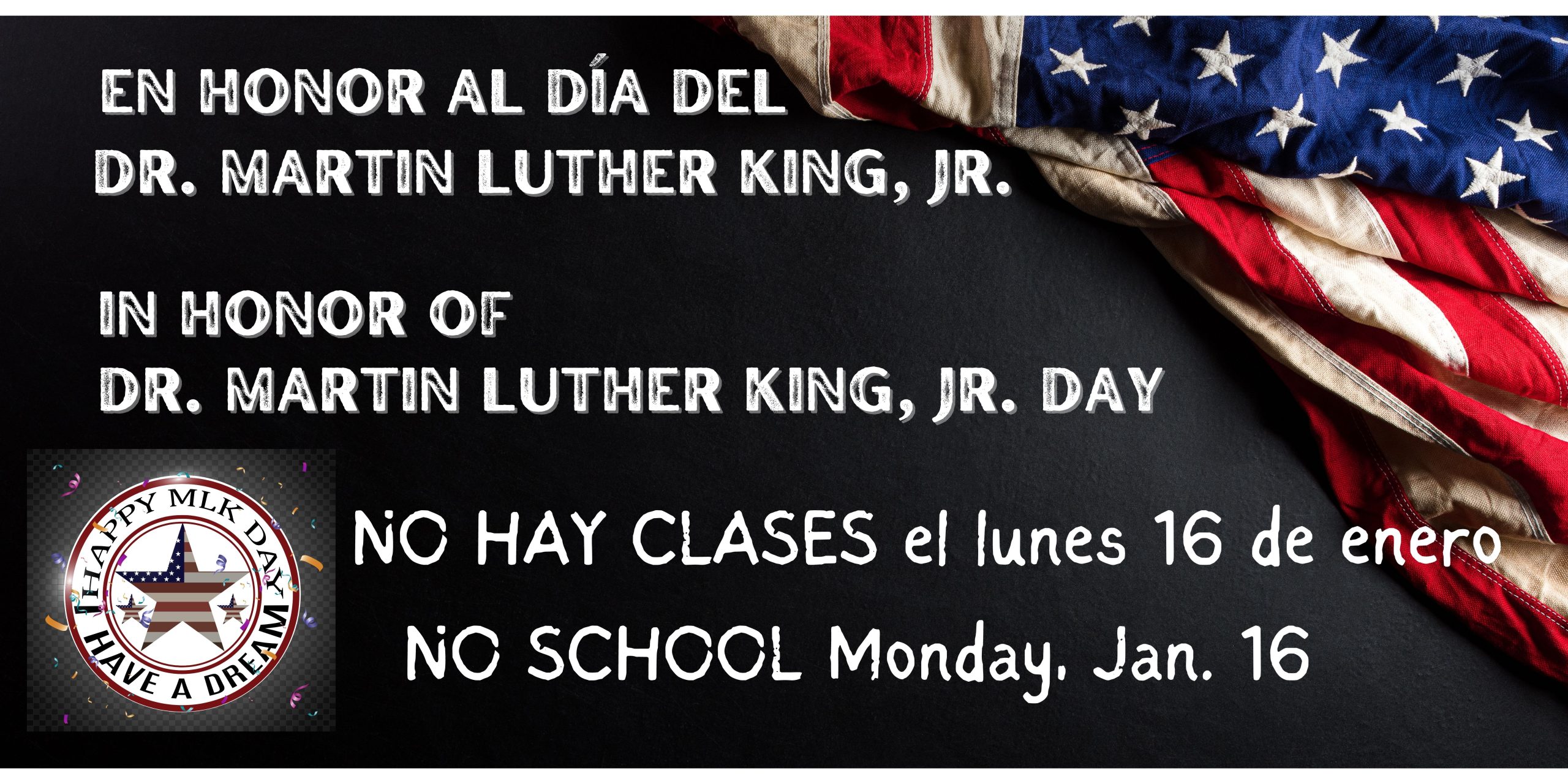 Black background with American flag in the top right corner. White text says, "In honor of/En honor al Día del Dr. Martin Luther King, Jr. Day" and "NO SCHOOL Monday, January 16" and "NO HAY CLASES el lunes 16 del enero." A white insignia in the bottom left corner that says, "Happy MLK Day" and "I Have a Dream"