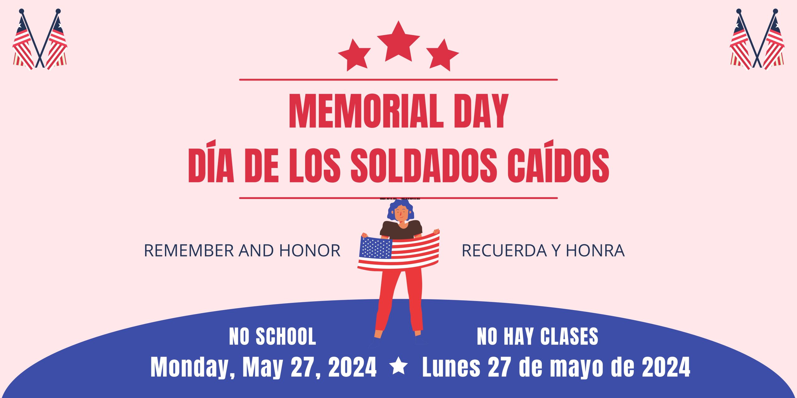 Red text on pink background with graphic of American flags in top corners and a graphic of a person holding up an American flag in the middle.. Three red stars above red text that says, "Memorial Day" and "Día de los Soldados Caídos." Blue text below says, " Remember and Honor" and "Recuerda y honra." At bottom is a Blue section with white text that says, "No School Monday, May 27, 2024" and "No hay clases Lunes 27 de mayo de 2024."