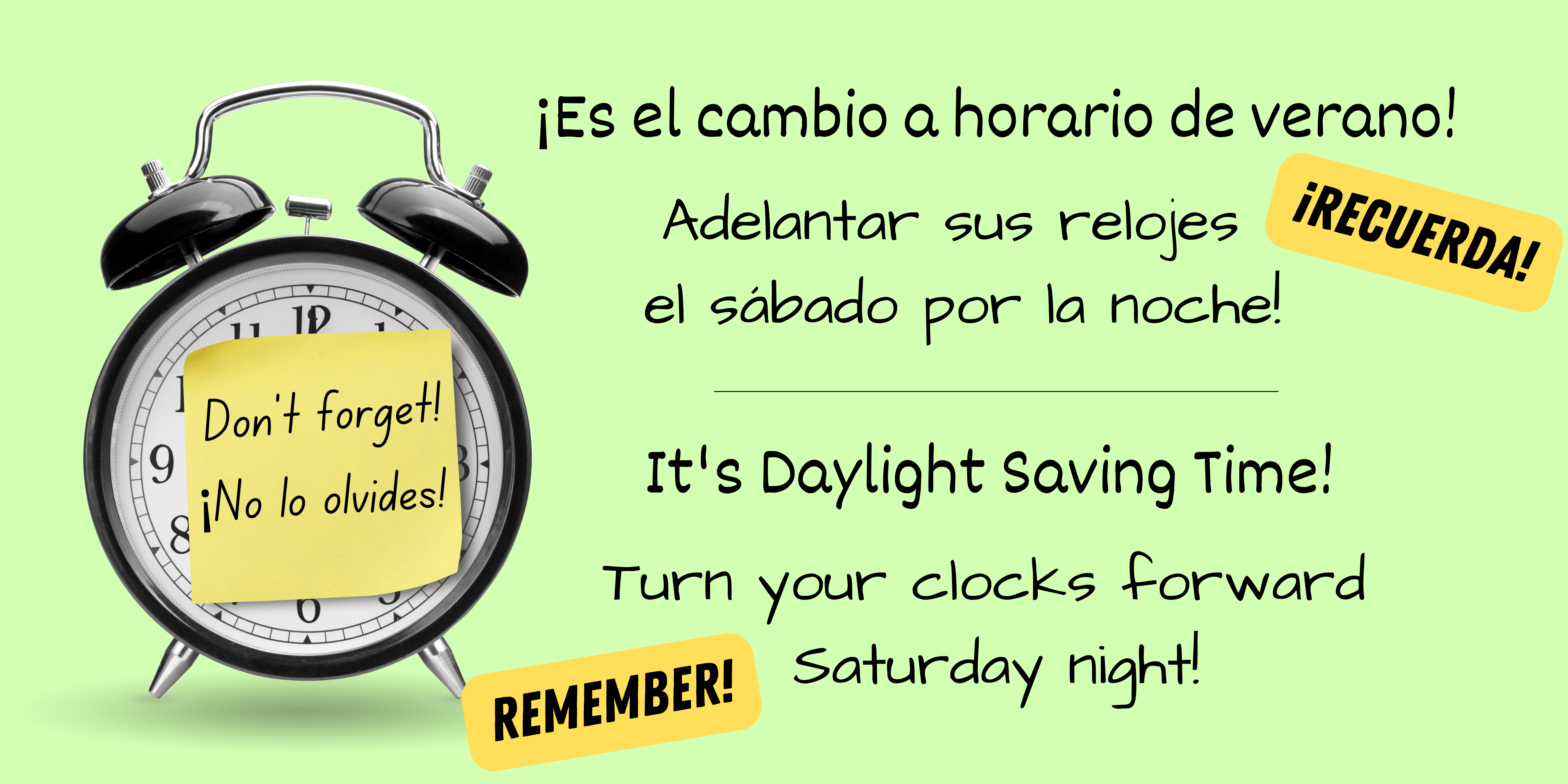 Light green background with image of a black alarm clock on one side. On the front of the clock is a yellow sticky note that says, "Don't forget! ¡No la olvides!" in black text. Black text says, "Daylight Saving Time begins this weekend. Remember to turn your clocks forward!" and "El tiempo de salvación de la luz del día comienza este fin de semana. ¡Recuerde girar sus relojes hacia adelante!"