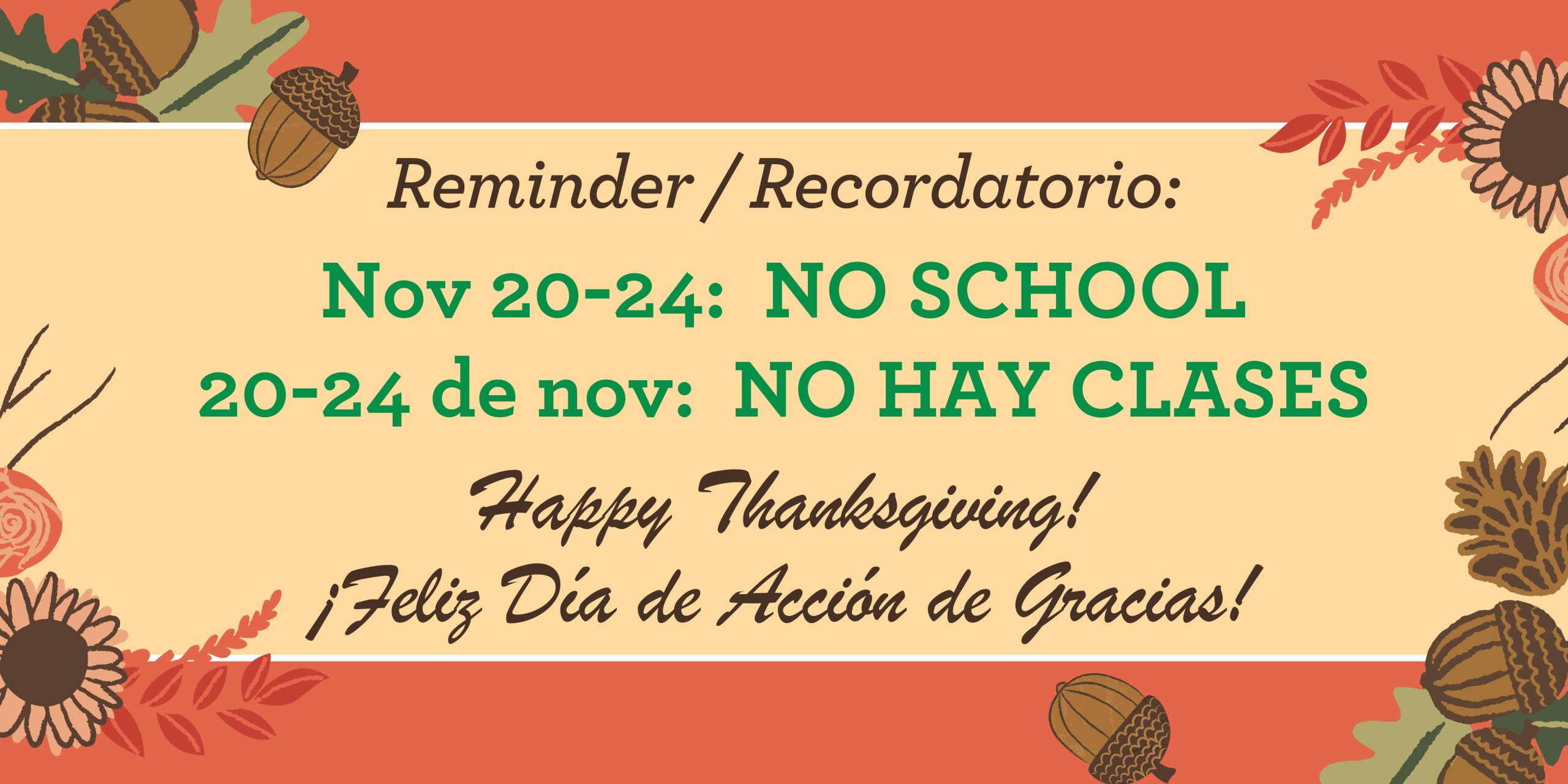 Tan background with orange border at top and bottom with graphics of green and orange fall leaves, brown acorns and yellow sunflowers. Brown text says, "Reminder / Recordatorio:" Green text says, "Nov 20-24: NO SCHOOL" and "20-24 de nov: NO HAY CLASES." Brown text at bottom says, "Happy Thanksgiving! Feliz Día de Acción de Gracias!"