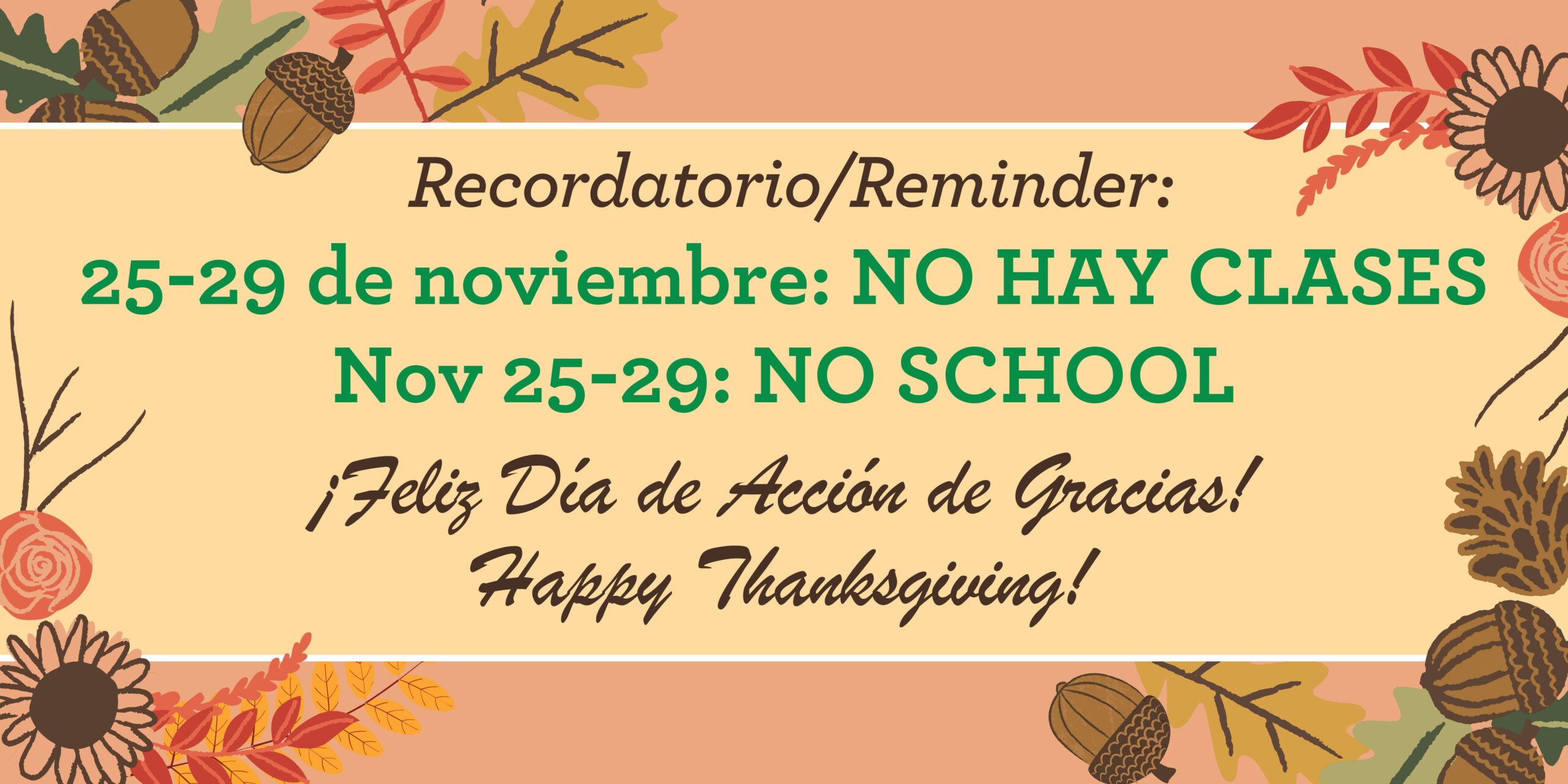 Tan background with orange border at top and bottom with graphics of green and orange fall leaves, brown acorns and yellow sunflowers. Brown text says, "Reminder / Recordatorio:" Green text says, "Nov 25-29: NO SCHOOL" and "25-29 de nov: NO HAY CLASES." Brown text at bottom says, "Happy Thanksgiving! Feliz Día de Acción de Gracias!"