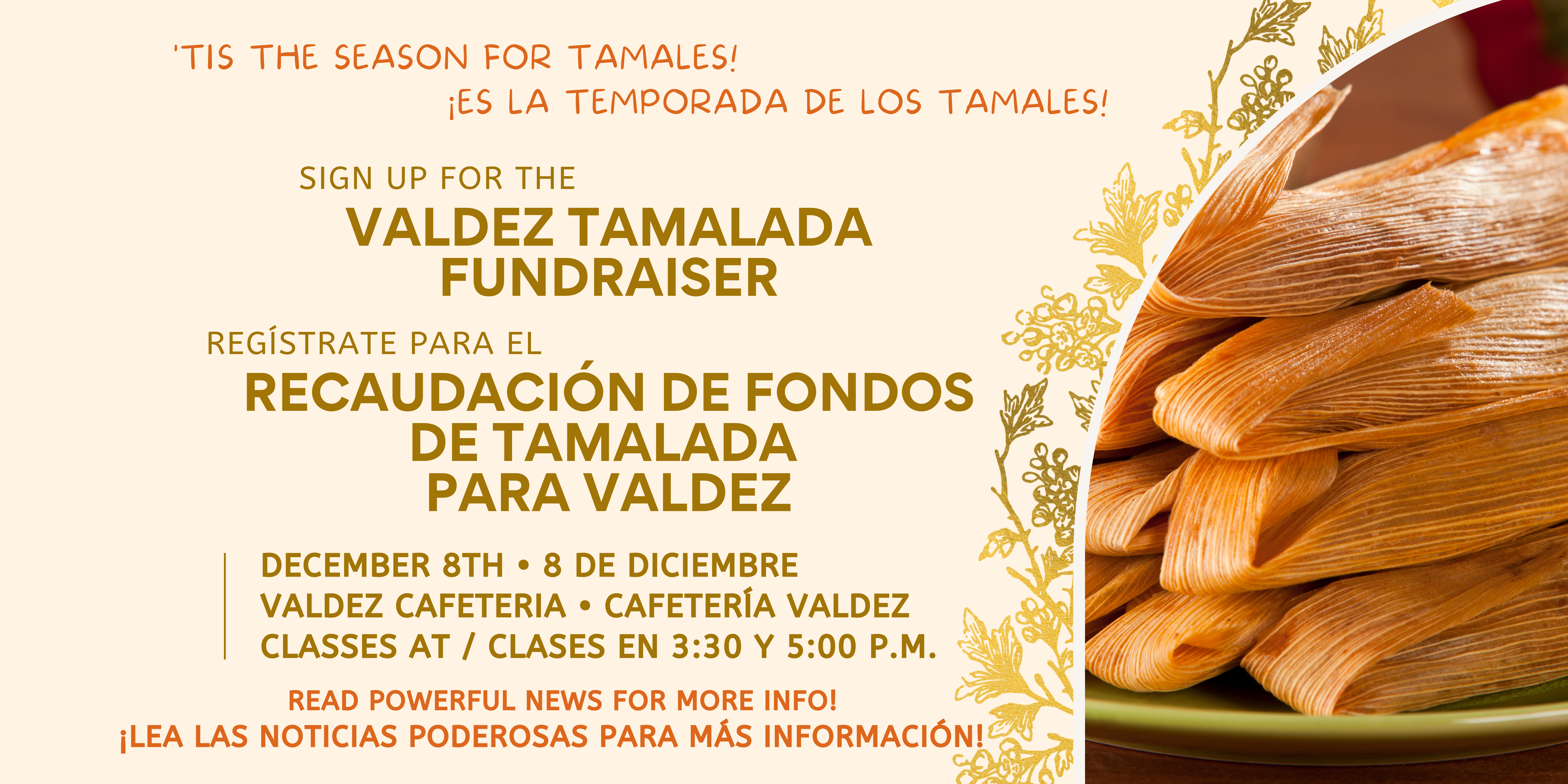 Image of a plate of tamales on the right. Brown text on tan background says,  "Tis the season for tamales! ¡Es la temporada de los tamales! Valdez Tamalada Fundraiser. Recaudación de fondos de Tamalada para Valdez. December 8th • 8 de diciembrevaldez cafeteria • Cafetería ValdezClasses at / clases en 3:30 y 5:00 p. m. read Powerful News for more info! ¡Lea las noticias poderosas para más información!